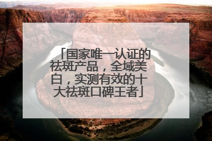 国家唯一认证的祛斑产品，全域美白，实测有效的十大祛斑口碑王者
